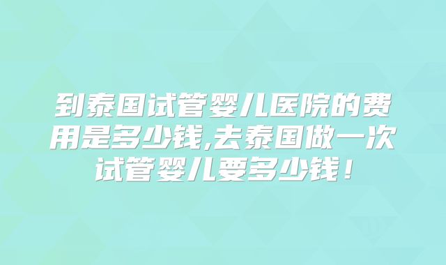 到泰国试管婴儿医院的费用是多少钱,去泰国做一次试管婴儿要多少钱!