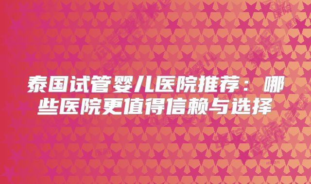 泰国试管婴儿医院推荐:哪些医院更值得信赖与选择