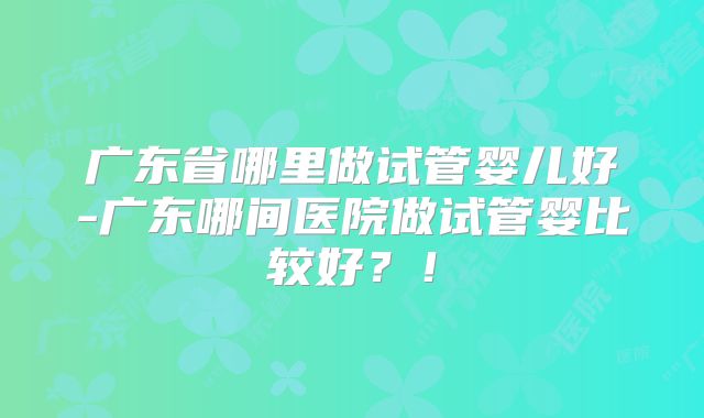 广东省哪里做试管婴儿好-广东哪间医院做试管婴比较好?!