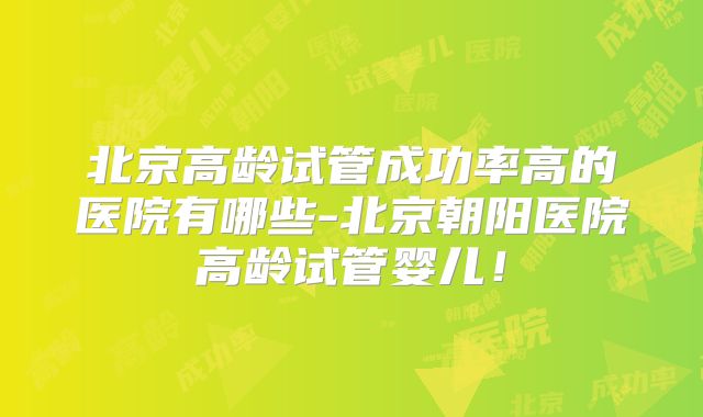 北京高龄试管成功率高的医院有哪些-北京朝阳医院高龄试管婴儿！