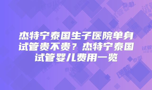 杰特宁泰国生子医院单身试管贵不贵？杰特宁泰国试管婴儿费用一览
