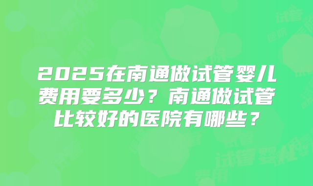 2025在南通做试管婴儿费用要多少?南通做试管比较好的医院有哪些?