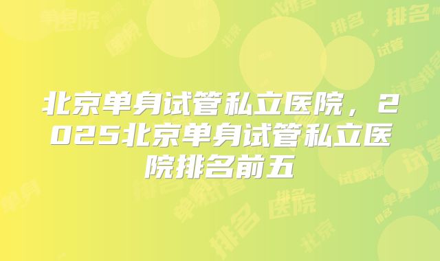 北京单身试管私立医院，2025北京单身试管私立医院排名前五