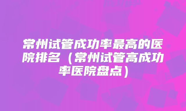 常州试管成功率最高的医院排名(常州试管高成功率医院盘点)