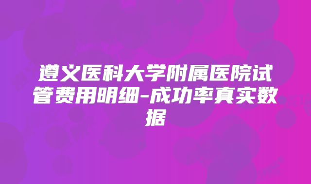 遵义医科大学附属医院试管费用明细-成功率真实数据