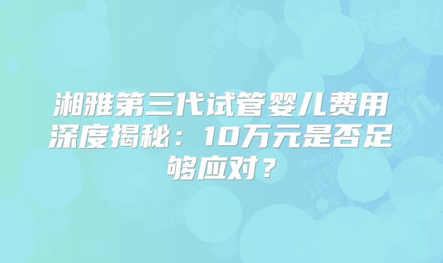 湘雅第三代试管婴儿费用深度揭秘:10万元是否足够应对?