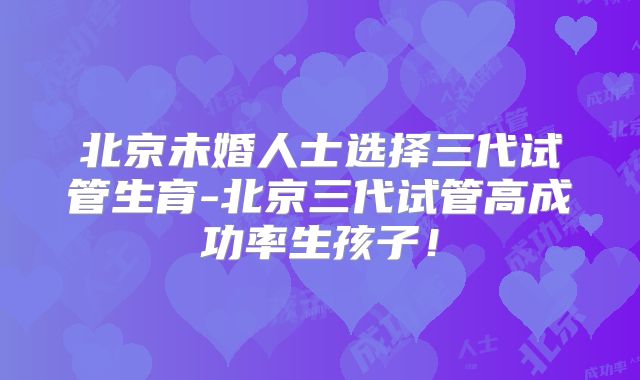北京未婚人士选择三代试管生育-北京三代试管高成功率生孩子!