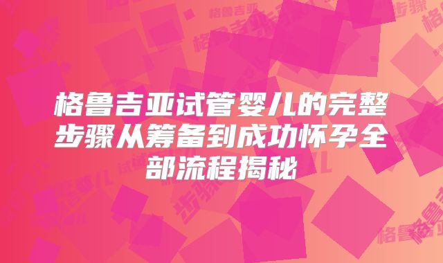 格鲁吉亚试管婴儿的完整步骤从筹备到成功怀孕全部流程揭秘