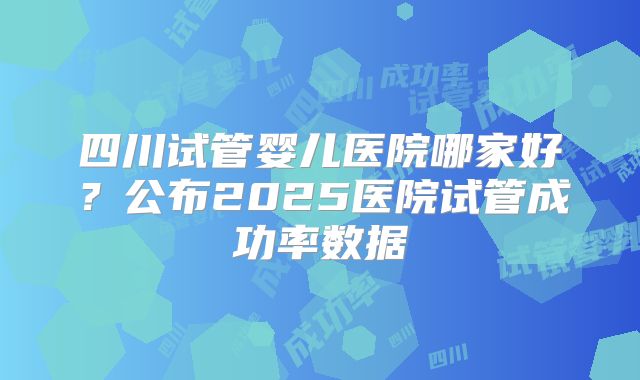 四川试管婴儿医院哪家好?公布2025医院试管成功率数据