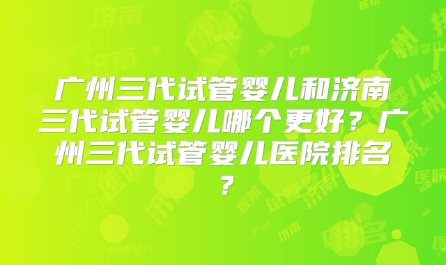 广州三代试管婴儿和济南三代试管婴儿哪个更好?广州三代试管婴儿医院排名?