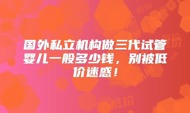 国外私立机构做三代试管婴儿一般多少钱，别被低价迷惑！
