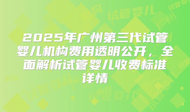 2025年广州第三代试管婴儿机构费用透明公开，全面解析试管婴儿收费标准详情