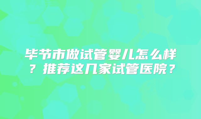 毕节市做试管婴儿怎么样?推荐这几家试管医院?