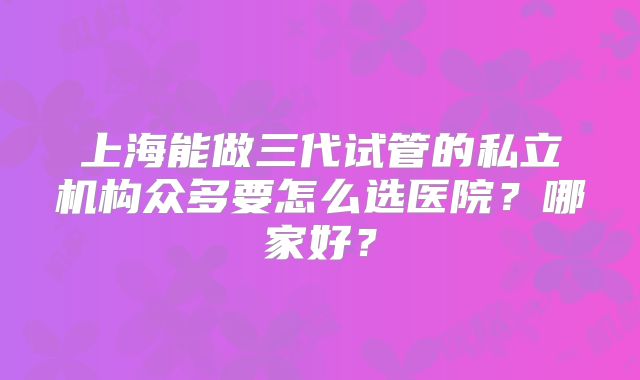 上海能做三代试管的私立机构众多要怎么选医院?哪家好?