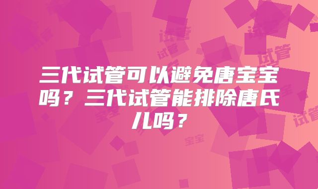 三代试管可以避免唐宝宝吗?三代试管能排除唐氏儿吗?