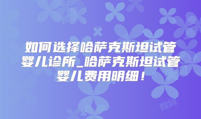 如何选择哈萨克斯坦试管婴儿诊所_哈萨克斯坦试管婴儿费用明细！