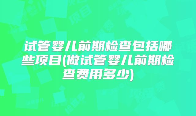 试管婴儿前期检查包括哪些项目(做试管婴儿前期检查费用多少)