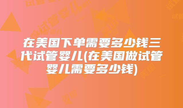 在美国下单需要多少钱三代试管婴儿(在美国做试管婴儿需要多少钱)