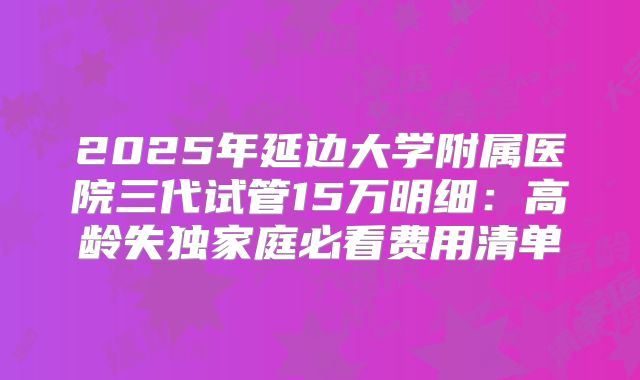 2025年延边大学附属医院三代试管15万明细：高龄失独家庭必看费用清单