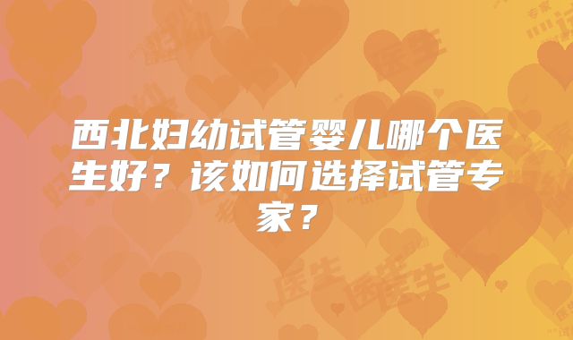 西北妇幼试管婴儿哪个医生好？该如何选择试管专家？