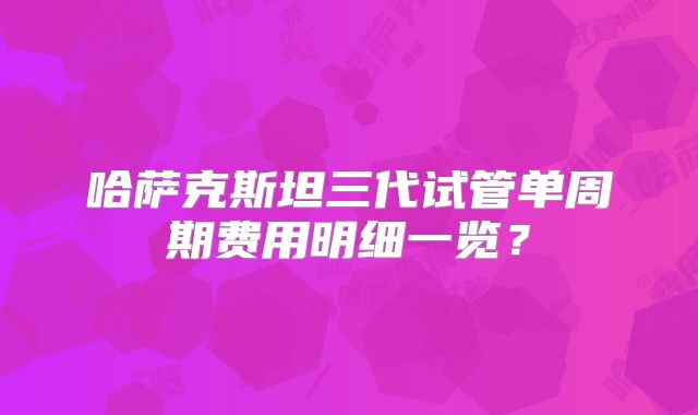 哈萨克斯坦三代试管单周期费用明细一览?