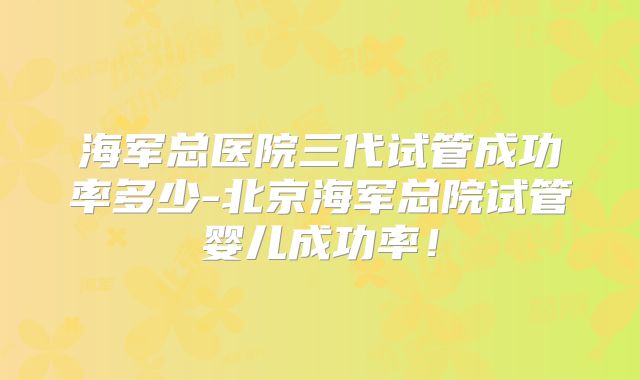海军总医院三代试管成功率多少-北京海军总院试管婴儿成功率!