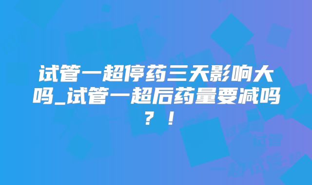 试管一超停药三天影响大吗_试管一超后药量要减吗?!