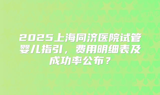 2025上海同济医院试管婴儿指引,费用明细表及成功率公布?