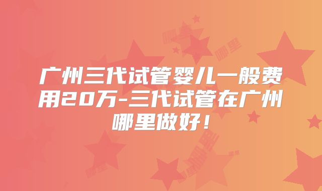 广州三代试管婴儿一般费用20万-三代试管在广州哪里做好!