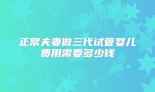 正常夫妻做三代试管婴儿费用需要多少钱