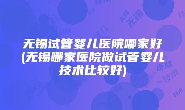 无锡试管婴儿医院哪家好(无锡哪家医院做试管婴儿技术比较好)