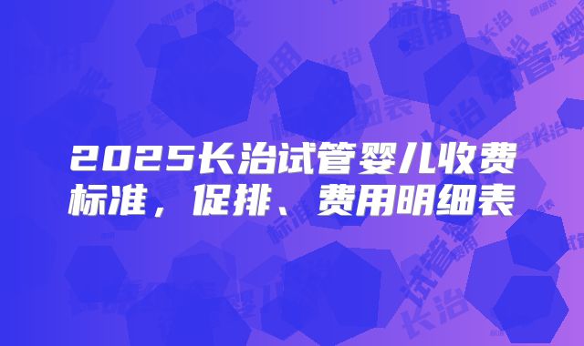 2025长治试管婴儿收费标准,促排、费用明细表