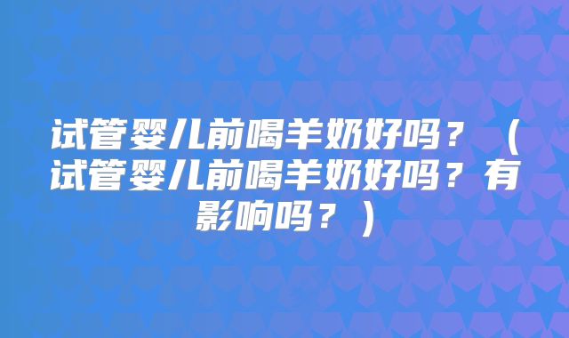 试管婴儿前喝羊奶好吗?(试管婴儿前喝羊奶好吗?有影响吗?)