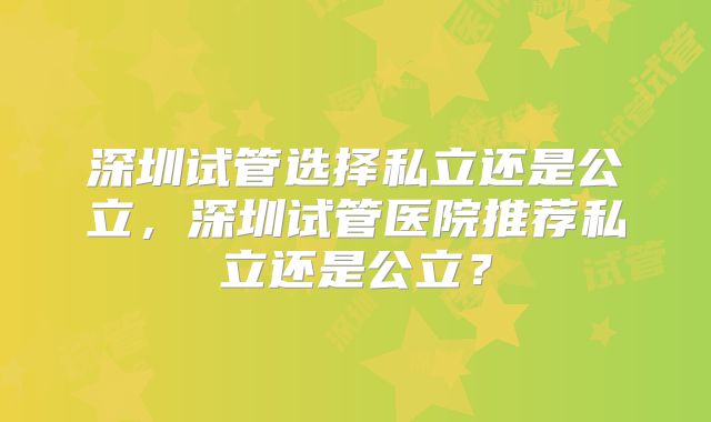 深圳试管选择私立还是公立,深圳试管医院推荐私立还是公立?