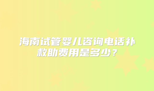 海南试管婴儿咨询电话补救助费用是多少?