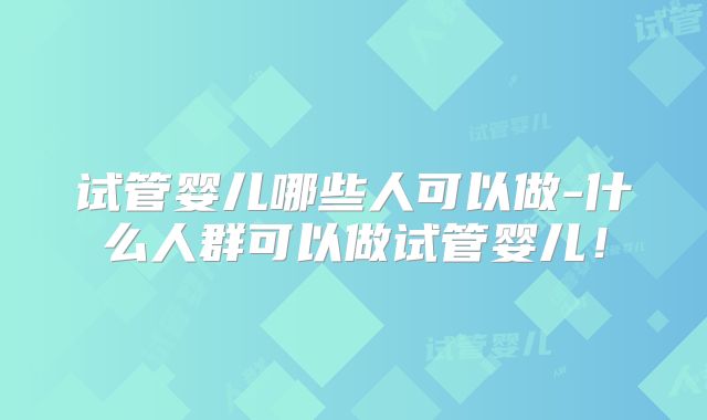 试管婴儿哪些人可以做-什么人群可以做试管婴儿!
