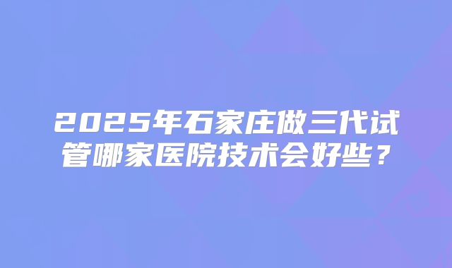 2025年石家庄做三代试管哪家医院技术会好些？