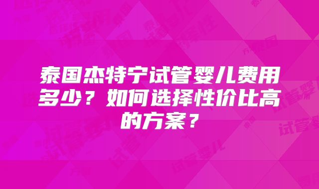泰国杰特宁试管婴儿费用多少?如何选择性价比高的方案?