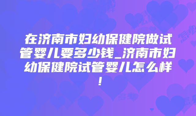 在济南市妇幼保健院做试管婴儿要多少钱_济南市妇幼保健院试管婴儿怎么样！