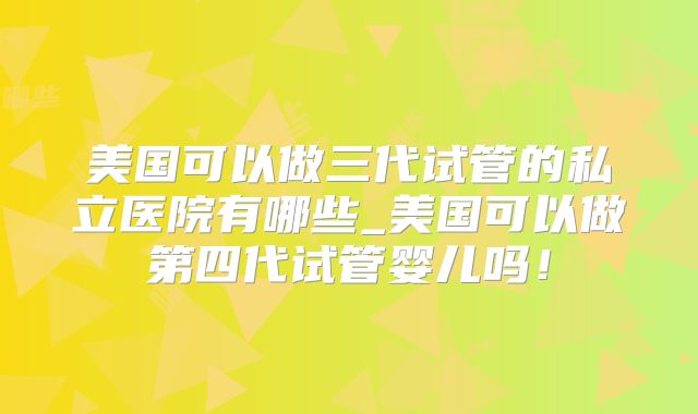 美国可以做三代试管的私立医院有哪些_美国可以做第四代试管婴儿吗!