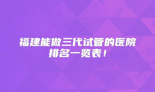 福建能做三代试管的医院排名一览表!