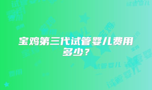 宝鸡第三代试管婴儿费用多少？