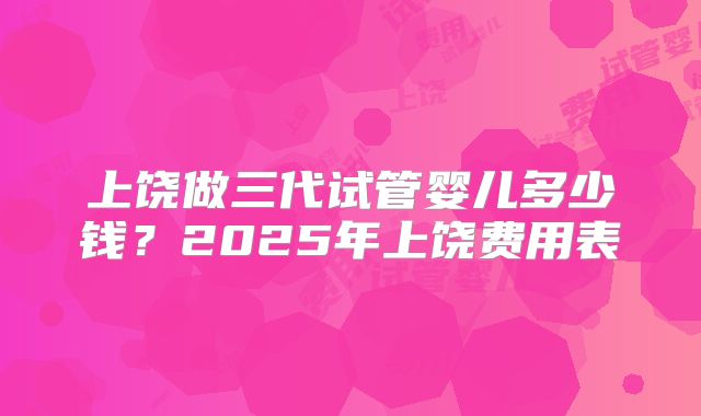 上饶做三代试管婴儿多少钱？2025年上饶费用表