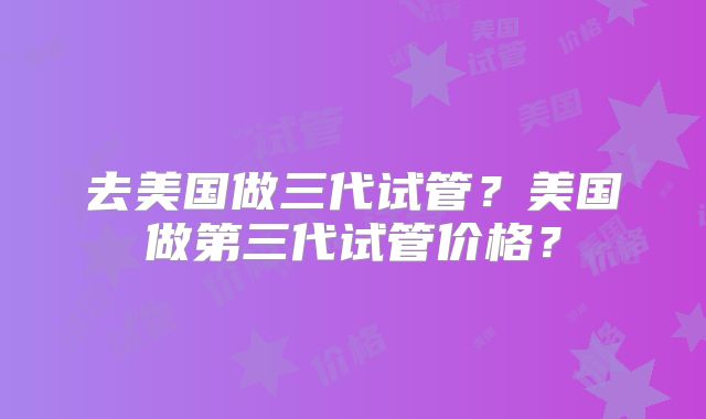 去美国做三代试管?美国做第三代试管价格?