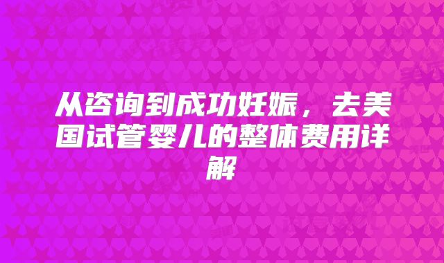 从咨询到成功妊娠,去美国试管婴儿的整体费用详解