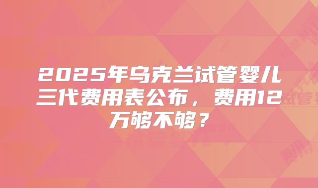 2025年乌克兰试管婴儿三代费用表公布,费用12万够不够?