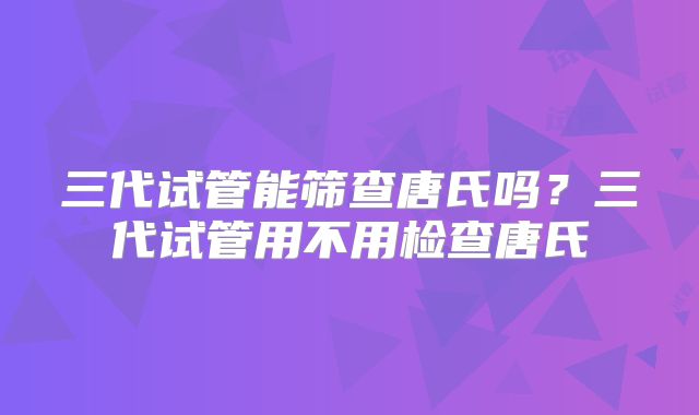 三代试管能筛查唐氏吗?三代试管用不用检查唐氏