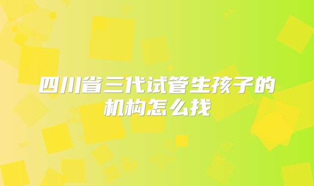四川省三代试管生孩子的机构怎么找