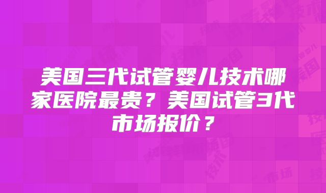 美国三代试管婴儿技术哪家医院最贵？美国试管3代市场报价？