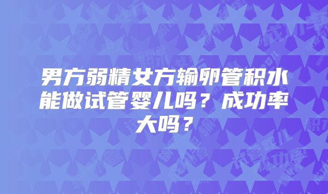 男方弱精女方输卵管积水能做试管婴儿吗?成功率大吗?